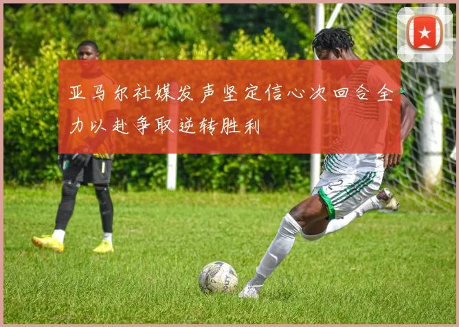 亚马尔社媒发声坚定信心次回合全力以赴争取逆转胜利