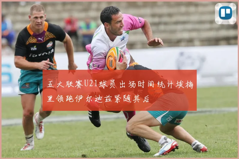 五大联赛U21球员出场时间统计埃梅里领跑伊尔迪兹紧随其后