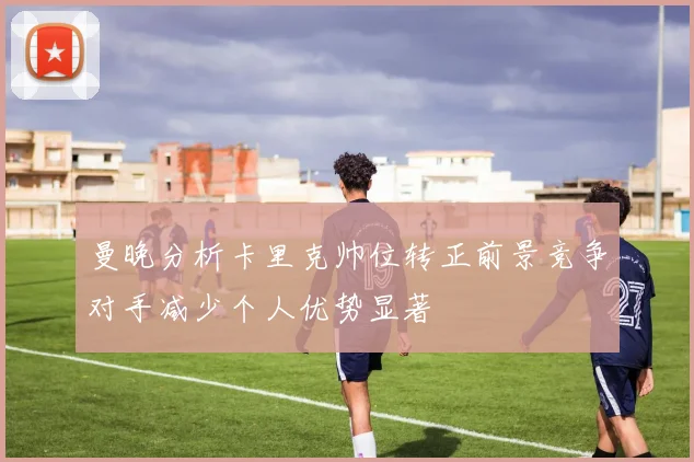 曼晚分析卡里克帅位转正前景竞争对手减少个人优势显著