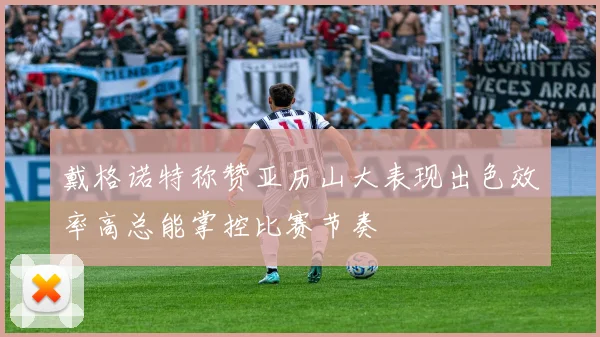 戴格诺特称赞亚历山大表现出色效率高总能掌控比赛节奏