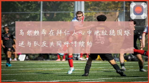 乌尔赖希在拜仁人心中地位稳固球迷与队友共同呼吁续约