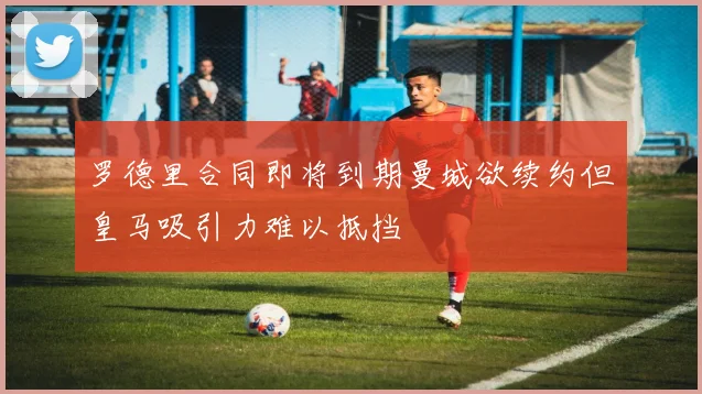 罗德里合同即将到期曼城欲续约但皇马吸引力难以抵挡