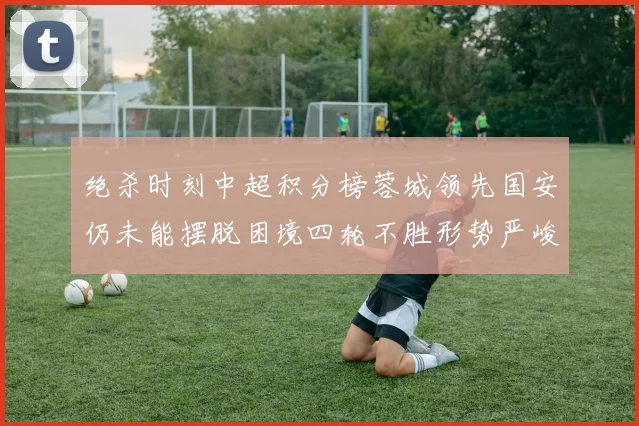 绝杀时刻中超积分榜蓉城领先国安仍未能摆脱困境四轮不胜形势严峻