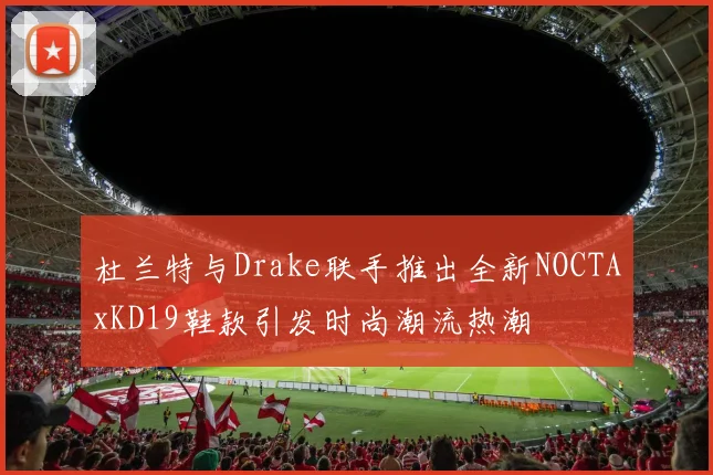 杜兰特与Drake联手推出全新NOCTAxKD19鞋款引发时尚潮流热潮