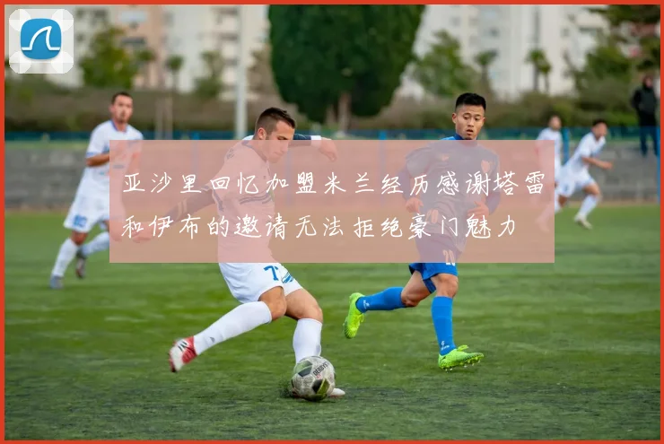 亚沙里回忆加盟米兰经历感谢塔雷和伊布的邀请无法拒绝豪门魅力